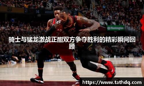 骑士与猛龙激战正酣双方争夺胜利的精彩瞬间回顾